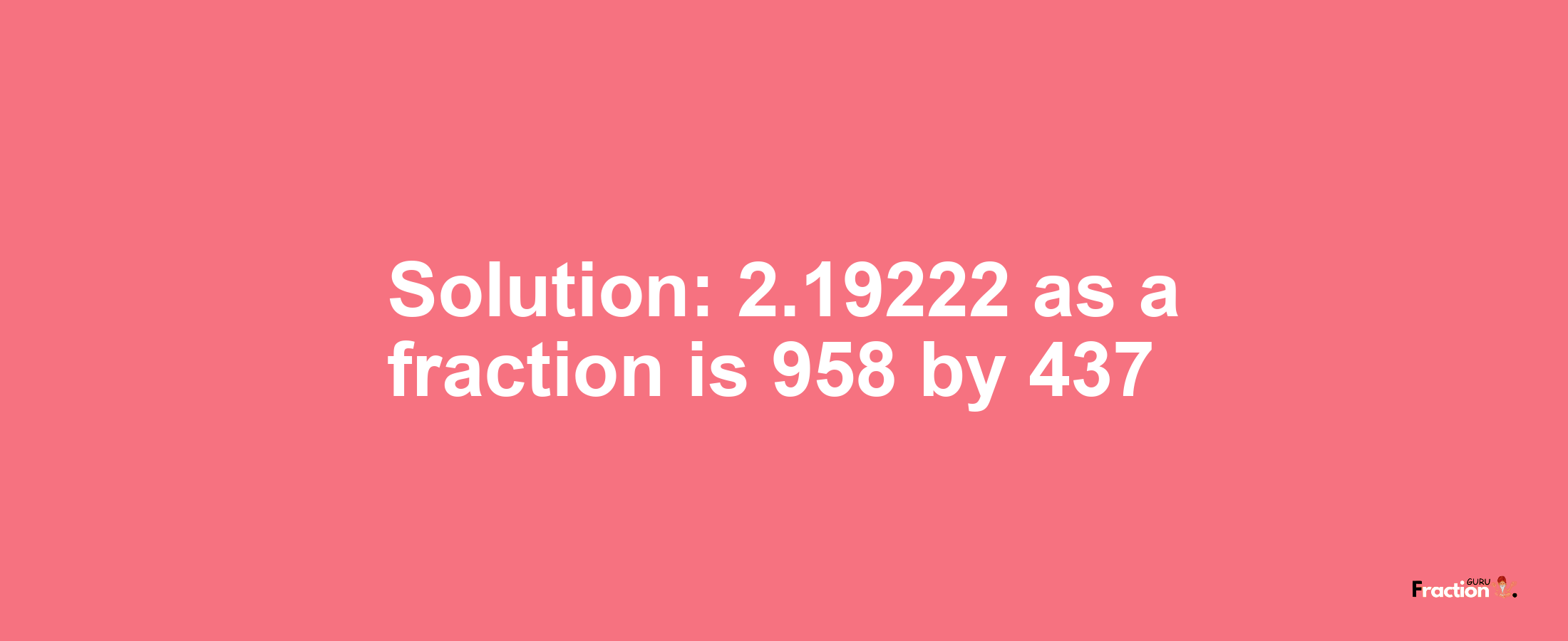 Solution:2.19222 as a fraction is 958/437
